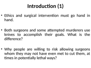 Introduction (1)
• Ethics and surgical intervention must go hand in
hand.
• Both surgeons and some attempted murderers use
knives to accomplish their goals. What is the
difference?
• Why people are willing to risk allowing surgeons
whom they may not have even met to cut them, at
times in potentially lethal ways?
 
