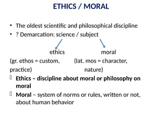 ETHICS / MORAL
• The oldest scientific and philosophical discipline
• ? Demarcation: science / subject
ethics moral
(gr. ethos = custom, (lat. mos = character,
practice) nature)
- Ethics – discipline about moral or philosophy on
moral
- Moral – system of norms or rules, written or not,
about human behavior
 