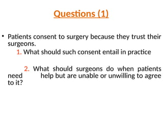Questions (1)
• Patients consent to surgery because they trust their
surgeons.
1. What should such consent entail in practice
2. What should surgeons do when patients
need help but are unable or unwilling to agree
to it?
 