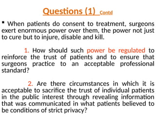  When patients do consent to treatment, surgeons
exert enormous power over them, the power not just
to cure but to injure, disable and kill.
1. How should such power be regulated to
reinforce the trust of patients and to ensure that
surgeons practice to an acceptable professional
standard?
2. Are there circumstances in which it is
acceptable to sacrifice the trust of individual patients
in the public interest through revealing information
that was communicated in what patients believed to
be conditions of strict privacy?
Questions (1) Contd
 