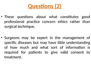 Questions (2)
• These questions about what constitutes good
professional practice concern ethics rather than
surgical technique.
• Surgeons may be expert in the management of
specific diseases but may have little understanding
of how much and what sort of information is
required for patients to give valid consent to
treatment.
 