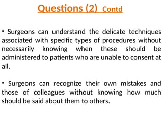 • Surgeons can understand the delicate techniques
associated with specific types of procedures without
necessarily knowing when these should be
administered to patients who are unable to consent at
all.
• Surgeons can recognize their own mistakes and
those of colleagues without knowing how much
should be said about them to others.
Questions (2) Contd
 