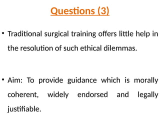 Questions (3)
• Traditional surgical training offers little help in
the resolution of such ethical dilemmas.
• Aim: To provide guidance which is morally
coherent, widely endorsed and legally
justifiable.
 
