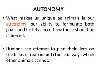 AUTONOMY
• What makes us unique as animals is our
autonomy, our ability to formulate both
goals and beliefs about how these should be
achieved.
• Humans can attempt to plan their lives on
the basis of reason and choice in ways which
other animals cannot.
 
