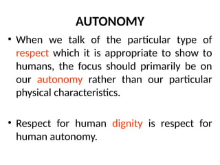 AUTONOMY
• When we talk of the particular type of
respect which it is appropriate to show to
humans, the focus should primarily be on
our autonomy rather than our particular
physical characteristics.
• Respect for human dignity is respect for
human autonomy.
 