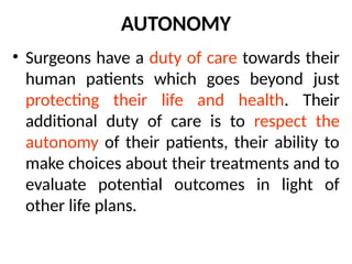 AUTONOMY
• Surgeons have a duty of care towards their
human patients which goes beyond just
protecting their life and health. Their
additional duty of care is to respect the
autonomy of their patients, their ability to
make choices about their treatments and to
evaluate potential outcomes in light of
other life plans.
 