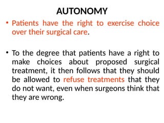 AUTONOMY
• Patients have the right to exercise choice
over their surgical care.
• To the degree that patients have a right to
make choices about proposed surgical
treatment, it then follows that they should
be allowed to refuse treatments that they
do not want, even when surgeons think that
they are wrong.
 