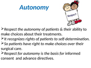 Autonomy
Respect the autonomy of patients & their ability to
make choices about their treatments.
It recognizes rights of patients to self-determination.
So patients have right to make choices over their
surgical care.
Respect for autonomy is the basis for informed
consent and advance directives.
 