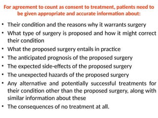 For agreement to count as consent to treatment, patients need to
be given appropriate and accurate information about:
• Their condition and the reasons why it warrants surgery
• What type of surgery is proposed and how it might correct
their condition
• What the proposed surgery entails in practice
• The anticipated prognosis of the proposed surgery
• The expected side-effects of the proposed surgery
• The unexpected hazards of the proposed surgery
• Any alternative and potentially successful treatments for
their condition other than the proposed surgery, along with
similar information about these
• The consequences of no treatment at all.
 