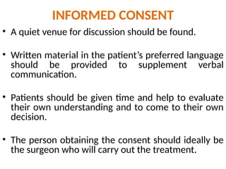 INFORMED CONSENT
• A quiet venue for discussion should be found.
• Written material in the patient’s preferred language
should be provided to supplement verbal
communication.
• Patients should be given time and help to evaluate
their own understanding and to come to their own
decision.
• The person obtaining the consent should ideally be
the surgeon who will carry out the treatment.
 