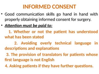INFORMED CONSENT
• Good communication skills go hand in hand with
properly obtaining informed consent for surgery.
• Attention must be paid to:
1. Whether or not the patient has understood
what has been stated
2. Avoiding overly technical language in
descriptions and explanations
3. The provision of translators for patients whose
first language is not English
4. Asking patients if they have further questions.
 