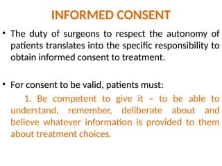 INFORMED CONSENT
• The duty of surgeons to respect the autonomy of
patients translates into the specific responsibility to
obtain informed consent to treatment.
• For consent to be valid, patients must:
1. Be competent to give it – to be able to
understand, remember, deliberate about and
believe whatever information is provided to them
about treatment choices.
 
