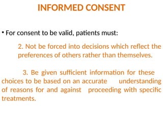 2. Not be forced into decisions which reflect the
preferences of others rather than themselves.
3. Be given sufficient information for these
choices to be based on an accurate understanding
of reasons for and against proceeding with specific
treatments.
• For consent to be valid, patients must:
INFORMED CONSENT
 