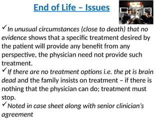 End of Life – Issues
In unusual circumstances (close to death) that no
evidence shows that a specific treatment desired by
the patient will provide any benefit from any
perspective, the physician need not provide such
treatment.
If there are no treatment options i.e. the pt is brain
dead and the family insists on treatment – if there is
nothing that the physician can do; treatment must
stop.
Noted in case sheet along with senior clinician’s
agreement
 