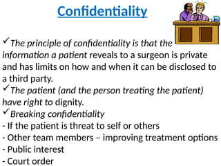 Confidentiality
The principle of confidentiality is that the
information a patient reveals to a surgeon is private
and has limits on how and when it can be disclosed to
a third party.
The patient (and the person treating the patient)
have right to dignity.
Breaking confidentiality
- If the patient is threat to self or others
- Other team members – improving treatment options
- Public interest
- Court order
 