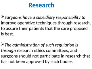 Research
Surgeons have a subsidiary responsibility to
improve operative techniques through research,
to assure their patients that the care proposed
is best.
The administration of such regulation is
through research ethics committees, and
surgeons should not participate in research that
has not been approved by such bodies.
 
