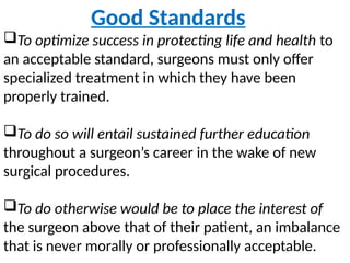 Good Standards
To optimize success in protecting life and health to
an acceptable standard, surgeons must only offer
specialized treatment in which they have been
properly trained.
To do so will entail sustained further education
throughout a surgeon’s career in the wake of new
surgical procedures.
To do otherwise would be to place the interest of
the surgeon above that of their patient, an imbalance
that is never morally or professionally acceptable.
 