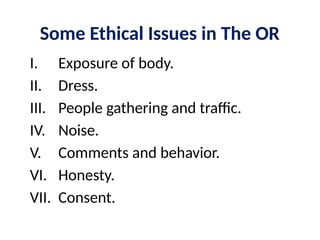 Some Ethical Issues in The OR
I. Exposure of body.
II. Dress.
III. People gathering and traffic.
IV. Noise.
V. Comments and behavior.
VI. Honesty.
VII. Consent.
 