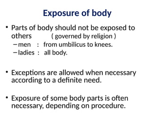 Exposure of body
• Parts of body should not be exposed to
others ( governed by religion )
–men : from umbilicus to knees.
–ladies : all body.
• Exceptions are allowed when necessary
according to a definite need.
• Exposure of some body parts is often
necessary, depending on procedure.
 
