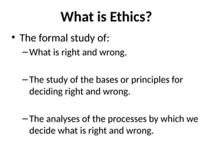 What is Ethics?
• The formal study of:
–What is right and wrong.
–The study of the bases or principles for
deciding right and wrong.
–The analyses of the processes by which we
decide what is right and wrong.
 