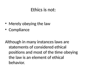Ethics is not:
• Merely obeying the law
• Compliance
Although in many instances laws are
statements of considered ethical
positions and most of the time obeying
the law is an element of ethical
behavior.
 