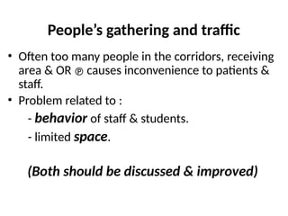 People’s gathering and traffic
• Often too many people in the corridors, receiving
area & OR  causes inconvenience to patients &
staff.
• Problem related to :
- behavior of staff & students.
- limited space.
(Both should be discussed & improved)
 