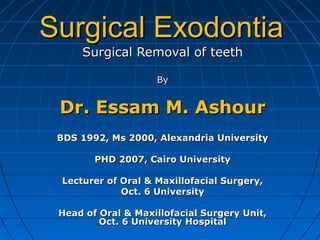 Surgical Removal of teethSurgical Removal of teeth
ByBy
Dr. Essam M. AshourDr. Essam M. Ashour
BDS 1992, Ms 2000, Alexandria UniversityBDS 1992, Ms 2000, Alexandria University
PHD 2007, Cairo UniversityPHD 2007, Cairo University
Lecturer of Oral & Maxillofacial Surgery,Lecturer of Oral & Maxillofacial Surgery,
Oct. 6 UniversityOct. 6 University
Head of Oral & Maxillofacial Surgery Unit,Head of Oral & Maxillofacial Surgery Unit,
Oct. 6 University HospitalOct. 6 University Hospital
Surgical ExodontiaSurgical Exodontia
 