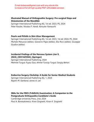 Illustrated Manual of Orthognathic Surgery: Pre-surgical Steps and
Osteotomies of the Mandible
Springer International Publishing AG, 1st ed. 2023, PS, 2024
Peter Kessler, Nicolas P. Hardt, Kensuke Yamauchi
Pearls and Pitfalls in Skin Ulcer Management
Springer International Publishing AG, 1st ed. 2023, 1st ed. 2024, PS, 2024
Michele Maruccia (editor), Giovanni Papa (editor), Elia Ricci (editor), Giuseppe
Giudice (editor)
Incidental Findings of the Nervous System (Jan 9,
2024)_(3031425944)_(Springer)
Springer International Publishing, 2024
Mehmet Turgut; Fuyou Guo; Ahmet Tuncay Turgut; Sanjay Behari
Endocrine Surgery Clerkship: A Guide for Senior Medical Students
Springer International Publishing AG, 1, 2024
Rajshri M. Gartland, James A. Lee
SBAs for the FRCS (Tr&Orth) Examination: A Companion to the
Postgraduate Orthopaedics Candidate's Guide
Cambridge University Press, 2nd, 2024
Paul A. Banaszkiewicz, Kiran Singisetti, Kiran K. Singisetti
 