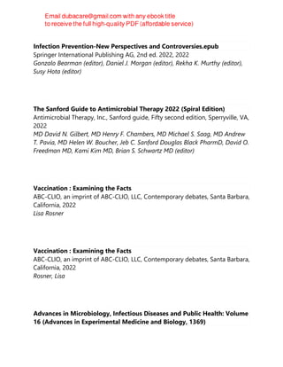 Infection Prevention-New Perspectives and Controversies.epub
Springer International Publishing AG, 2nd ed. 2022, 2022
Gonzalo Bearman (editor), Daniel J. Morgan (editor), Rekha K. Murthy (editor),
Susy Hota (editor)
The Sanford Guide to Antimicrobial Therapy 2022 (Spiral Edition)
Antimicrobial Therapy, Inc., Sanford guide, Fifty second edition, Sperryville, VA,
2022
MD David N. Gilbert, MD Henry F. Chambers, MD Michael S. Saag, MD Andrew
T. Pavia, MD Helen W. Boucher, Jeb C. Sanford Douglas Black PharmD, David O.
Freedman MD, Kami Kim MD, Brian S. Schwartz MD (editor)
Vaccination : Examining the Facts
ABC-CLIO, an imprint of ABC-CLIO, LLC, Contemporary debates, Santa Barbara,
California, 2022
Lisa Rosner
Vaccination : Examining the Facts
ABC-CLIO, an imprint of ABC-CLIO, LLC, Contemporary debates, Santa Barbara,
California, 2022
Rosner, Lisa
Advances in Microbiology, Infectious Diseases and Public Health: Volume
16 (Advances in Experimental Medicine and Biology, 1369)
 