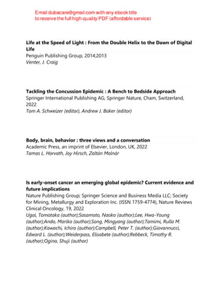 Life at the Speed of Light : From the Double Helix to the Dawn of Digital
Life
Penguin Publishing Group, 2014;2013
Venter, J. Craig
Tackling the Concussion Epidemic : A Bench to Bedside Approach
Springer International Publishing AG, Springer Nature, Cham, Switzerland,
2022
Tom A. Schweizer (editor), Andrew J. Baker (editor)
Body, brain, behavior : three views and a conversation
Academic Press, an imprint of Elsevier, London, UK, 2022
Tamas L. Horvath, Joy Hirsch, Zoltán Molnár
Is early-onset cancer an emerging global epidemic? Current evidence and
future implications
Nature Publishing Group; Springer Science and Business Media LLC; Society
for Mining, Metallurgy and Exploration Inc. (ISSN 1759-4774), Nature Reviews
Clinical Oncology, 19, 2022
Ugai, Tomotaka (author);Sasamoto, Naoko (author);Lee, Hwa-Young
(author);Ando, Mariko (author);Song, Mingyang (author);Tamimi, Rulla M.
(author);Kawachi, Ichiro (author);Campbell, Peter T. (author);Giovannucci,
Edward L. (author);Weiderpass, Elisabete (author);Rebbeck, Timothy R.
(author);Ogino, Shuji (author)
 