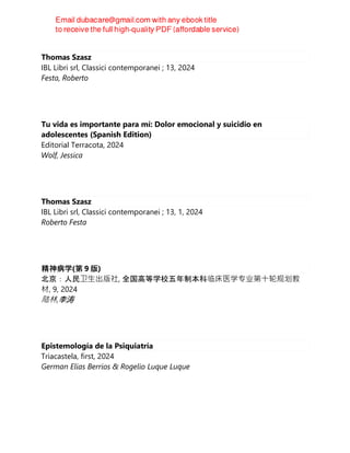 Thomas Szasz
IBL Libri srl, Classici contemporanei ; 13, 2024
Festa, Roberto
Tu vida es importante para mí: Dolor emocional y suicidio en
adolescentes (Spanish Edition)
Editorial Terracota, 2024
Wolf, Jessica
Thomas Szasz
IBL Libri srl, Classici contemporanei ; 13, 1, 2024
Roberto Festa
精神病学(第 9 版)
北京：人民卫⽣出版社, 全国高等学校五年制本科临床医学专业第⼗轮规划教
材, 9, 2024
陆林,李涛
Epistemología de la Psiquiatría
Triacastela, first, 2024
German Elias Berrios & Rogelio Luque Luque
 