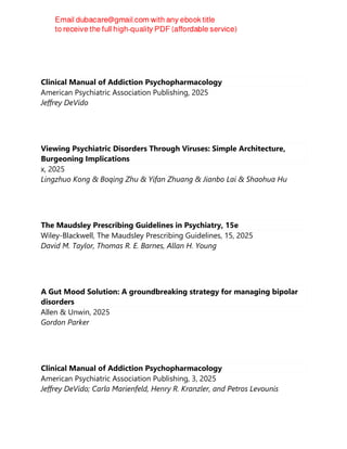 Clinical Manual of Addiction Psychopharmacology
American Psychiatric Association Publishing, 2025
Jeffrey DeVido
Viewing Psychiatric Disorders Through Viruses: Simple Architecture,
Burgeoning Implications
x, 2025
Lingzhuo Kong & Boqing Zhu & Yifan Zhuang & Jianbo Lai & Shaohua Hu
The Maudsley Prescribing Guidelines in Psychiatry, 15e
Wiley-Blackwell, The Maudsley Prescribing Guidelines, 15, 2025
David M. Taylor, Thomas R. E. Barnes, Allan H. Young
A Gut Mood Solution: A groundbreaking strategy for managing bipolar
disorders
Allen & Unwin, 2025
Gordon Parker
Clinical Manual of Addiction Psychopharmacology
American Psychiatric Association Publishing, 3, 2025
Jeffrey DeVido; Carla Marienfeld, Henry R. Kranzler, and Petros Levounis
 