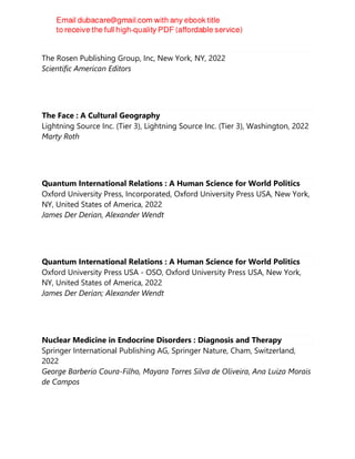 The Real Zombies of Nature
The Rosen Publishing Group, Inc, New York, NY, 2022
Scientific American Editors
The Face : A Cultural Geography
Lightning Source Inc. (Tier 3), Lightning Source Inc. (Tier 3), Washington, 2022
Marty Roth
Quantum International Relations : A Human Science for World Politics
Oxford University Press, Incorporated, Oxford University Press USA, New York,
NY, United States of America, 2022
James Der Derian, Alexander Wendt
Quantum International Relations : A Human Science for World Politics
Oxford University Press USA - OSO, Oxford University Press USA, New York,
NY, United States of America, 2022
James Der Derian; Alexander Wendt
Nuclear Medicine in Endocrine Disorders : Diagnosis and Therapy
Springer International Publishing AG, Springer Nature, Cham, Switzerland,
2022
George Barberio Coura-Filho, Mayara Torres Silva de Oliveira, Ana Luiza Morais
de Campos
 