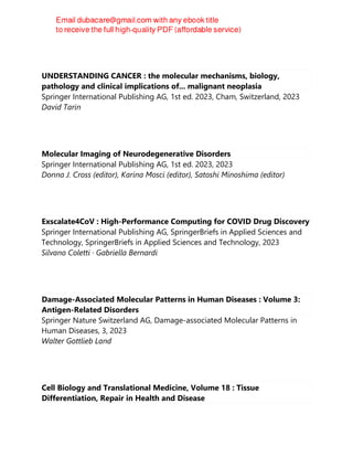 UNDERSTANDING CANCER : the molecular mechanisms, biology,
pathology and clinical implications of... malignant neoplasia
Springer International Publishing AG, 1st ed. 2023, Cham, Switzerland, 2023
David Tarin
Molecular Imaging of Neurodegenerative Disorders
Springer International Publishing AG, 1st ed. 2023, 2023
Donna J. Cross (editor), Karina Mosci (editor), Satoshi Minoshima (editor)
Exscalate4CoV : High-Performance Computing for COVID Drug Discovery
Springer International Publishing AG, SpringerBriefs in Applied Sciences and
Technology, SpringerBriefs in Applied Sciences and Technology, 2023
Silvano Coletti · Gabriella Bernardi
Damage-Associated Molecular Patterns in Human Diseases : Volume 3:
Antigen-Related Disorders
Springer Nature Switzerland AG, Damage-associated Molecular Patterns in
Human Diseases, 3, 2023
Walter Gottlieb Land
Cell Biology and Translational Medicine, Volume 18 : Tissue
Differentiation, Repair in Health and Disease
 