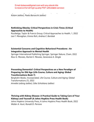 Lipismita Panigrahi (editor), Sandeep Biswal (editor), Akash Bhoi (editor), Akhtar
Kalam (editor), Paolo Barsocchi (editor)
Rethinking Obesity: Critical Perspectives in Crisis Times (Critical
Approaches to Health)
Routledge, Taylor & Francis Group, Critical Approaches to Health, 1, 2022
Lee F. Monaghan, Emma Rich, Andrea E. Bombak
Existential Concerns and Cognitive-Behavioral Procedures : An
Integrative Approach to Mental Health
Springer International Publishing Springer, Springer Nature, Cham, 2022
Ross G. Menzies, Rachel E. Menzies, Genevieve A. Dingle
Preventing Dementia?: Critical Perspectives on a New Paradigm of
Preparing for Old Age (Life Course, Culture and Aging: Global
Transformations Book 7)
Berghahn Books, Incorporated, Life Course, Culture and Aging: Global
Transformations (7), 2022
Annette Leibing (editor); Silke Schicktanz (editor)
Thriving with Kidney Disease: A Practical Guide to Taking Care of Your
Kidneys and Yourself (A Johns Hopkins Press Health Book)
Johns Hopkins University Press, A Johns Hopkins Press Health Book, 2022
Walter A. Hunt, Ronald D. Perrone
 