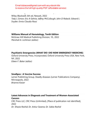 Rossi's Principles of Transfusion Medicine, 6th Edition
Wiley-Blackwell, 6th ed, Newark, 2022
Toby L Simon; Eric A Gehrie; Jeffrey McCullough; John D Roback; Edward L
Snyder; Ennio Claudio Rossi
Williams Manual of Hematology, Tenth Edition
McGraw-Hill Medical Publishing Division, 10., 2022
Marshall A. Lichtman (editor)
Psychiatric Emergencies (WHAT DO I DO NOW EMERGENCY MEDICINE)
Oxford University Press, Incorporated, Oxford University Press USA, New York,
NY, 2022
Eileen F. Baker (editor)
Smallpox : A Vaccine Success
Lerner Publishing Group, Deadly diseases (Lerner Publications Company),
Minneapolis, 2022
Brianna Kaiser
Latest Advances in Diagnosis and Treatment of Women-Associated
Cancers
CRC Press LLC, CRC Press (Unlimited), [Place of publication not identified],
2022
Dr. Shazia Rashid; Dr. Ankur Saxena; Dr. Sabia Rashid
 