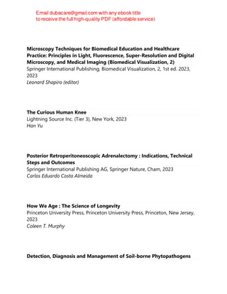 Microscopy Techniques for Biomedical Education and Healthcare
Practice: Principles in Light, Fluorescence, Super-Resolution and Digital
Microscopy, and Medical Imaging (Biomedical Visualization, 2)
Springer International Publishing, Biomedical Visualization, 2, 1st ed. 2023,
2023
Leonard Shapiro (editor)
The Curious Human Knee
Lightning Source Inc. (Tier 3), New York, 2023
Han Yu
Posterior Retroperitoneoscopic Adrenalectomy : Indications, Technical
Steps and Outcomes
Springer International Publishing AG, Springer Nature, Cham, 2023
Carlos Eduardo Costa Almeida
How We Age : The Science of Longevity
Princeton University Press, Princeton University Press, Princeton, New Jersey,
2023
Coleen T. Murphy
Detection, Diagnosis and Management of Soil-borne Phytopathogens
 