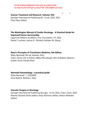 Cancer Immunotherapies: Solid Tumors and Hematologic Malignancies
(Cancer Treatment and Research, Volume 183)
Springer International Publishing AG, 1st ed. 2022, 2022
Priya Hays (editor)
The Washington Manual of Cardio-Oncology - A Practical Guide for
Improved Cancer Survivorship
Lippincott Williams & Wilkins, First, First Edition, PT, 2022
Daniel J. Lenihan, Joshua D . Mitchell, Kathleen W. Zhang
Rossi's Principles of Transfusion Medicine, 6th Edition
Wiley-Blackwell, 6th ed, Newark, 2022
Toby L Simon; Eric A Gehrie; Jeffrey McCullough; John D Roback; Edward L
Snyder; Ennio Claudio Rossi
Neonatal haematology : a practical guide
Wiley-Blackwell, 1, 20220609
Irene Roberts, Barbara J. Bain
Vascular Surgery in Oncology
Springer International Publishing Springer, 1st ed. 2022, Cham, Cham, 2022
Antonio Eduardo Zerati (editor), Kenji Nishinari (editor), Nelson Wolosker
(editor)
 