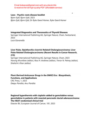 German New Medicine Booklet - New Medicine Based on 5 Biological
Laws - Psychic roots disease booklet
Björn Eybl, Bjorn Eybl, 2023
Björn Eybl, Bjorn Eybl, Dr Ryke Geerd Hamer, Ryke Geerd Hamer
Integrated Diagnostics and Theranostics of Thyroid Diseases
Springer International Publishing AG, Springer Nature, Cham, Switzerland,
2023
Luca Giovanella
Liver Fluke, Opisthorchis viverrini Related Cholangiocarcinoma: Liver
Fluke Related Cholangiocarcinoma (Recent Results in Cancer Research,
219)
Springer International Publishing AG, Springer Nature, Cham, 2023
Narong Khuntikeo (editor), Ross H. Andrews (editor), Trevor N. Petney (editor),
Shahid A. Khan (editor)
Plant-Derived Anticancer Drugs in the OMICS Era : Biosynthesis,
Functions, and Applications
CRC Press, 1, 2023
Deepu Pandita, Anu Pandita
Regional hyperthermia with cisplatin added to gemcitabine versus
gemcitabine in patients with resected pancreatic ductal adenocarcinoma:
The HEAT randomised clinical trial
Elsevier BV, European Journal of Cancer, 181, 2023
 