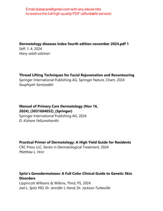 Dermatology diseases Index fourth edition november 2024.pdf 1
Self, 1, 4, 2024
Hany salah soliman
Thread Lifting Techniques for Facial Rejuvenation and Recontouring
Springer International Publishing AG, Springer Nature, Cham, 2024
Souphiyeh Samizadeh
Manual of Primary Care Dermatology (Nov 16,
2024)_(3031684052)_(Springer)
Springer International Publishing AG, 2024
D. Kishore Yellumahanthi
Practical Primer of Dermatology: A High Yield Guide for Residents
CRC Press LLC, Series in Dermatological Treatment, 2024
Matthew L. Hrin
Spitz's Genodermatoses: A Full Color Clinical Guide to Genetic Skin
Disorders
Lippincott Williams & Wilkins, Third, PS, 2024
Joel L. Spitz MD; Dr. Jennifer L Hand; Dr. Jackson Turbeville
 