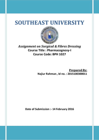 SOUTHEAST UNIVERSITY
Assignment on Surgical & Fibres Dressing
Course Title : Pharmacognosy-I
Course Code: BPH 1027
Prepared By:
Najiur Rahman , Id no. : 2015100300011
Date of Submission :- 14 February 2016
 