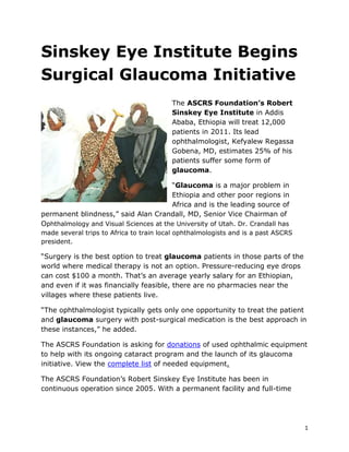 Sinskey Eye Institute Begins <br />Surgical Glaucoma Initiative<br />03873500The ASCRS Foundation’s Robert Sinskey Eye Institute in Addis Ababa, Ethiopia will treat 12,000 patients in 2011. Its lead ophthalmologist, Kefyalew Regassa Gobena, MD, estimates 25% of his patients suffer some form of glaucoma. <br />“Glaucoma is a major problem in Ethiopia and other poor regions in Africa and is the leading source of permanent blindness,” said Alan Crandall, MD, Senior Vice Chairman of Ophthalmology and Visual Sciences at the University of Utah. Dr. Crandall has made several trips to Africa to train local ophthalmologists and is a past ASCRS president.<br />“Surgery is the best option to treat glaucoma patients in those parts of the world where medical therapy is not an option. Pressure-reducing eye drops can cost $100 a month. That’s an average yearly salary for an Ethiopian, and even if it was financially feasible, there are no pharmacies near the villages where these patients live.<br />“The ophthalmologist typically gets only one opportunity to treat the patient and glaucoma surgery with post-surgical medication is the best approach in these instances,” he added.<br />The ASCRS Foundation is asking for donations of used ophthalmic equipment to help with its ongoing cataract program and the launch of its glaucoma initiative. View the complete list of needed equipment.<br />The ASCRS Foundation’s Robert Sinskey Eye Institute has been in continuous operation since 2005. With a permanent facility and full-time staff of 10, the Sinskey Eye Institute provides everything from basic eyecare to phacoemulsification cataract surgery. <br />The foundation relies upon the contributions of industry and individual ophthalmologists to support its on-going mission in Ethiopia.  <br />To help with the foundation’s 2011 Surgical Glaucoma Treatment Initiative, visit: www.eyedonate.org<br />,[object Object],Media Contact<br />John Ciccone<br />Director of Communications<br />jciccone@ascrs.org<br />(703) 788-5761<br />If you are a member of the news media, please use the phone number or email to leave a detailed message, including your name, press affiliation, phone number, questions and deadline.<br />