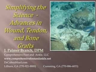 Simplifying the Science  - Advances in Wound, Tendon, and Bone Grafts  J. Palmer Branch, DPM Comprehensive Foot and  Ankle, LLC  www.comprehensivefootandankle.net DrCuboid@aol.com 	 Lilburn, GA (770-921-8800)	 Cumming, GA (770-886-6833) 1 