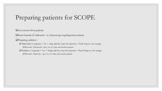 Preparing patients for SCOPE
Get consent from patients
Insert branula (if indicated – ie colonoscopy requiring intervention)
Preparing sedation :
 Midazolam (1 ampoule = 1cc = 1mg) add 4cc water for injection = Total 5mg in a 5cc syringe
 Reversal : Flumazenil – give 1cc at a time and monitor patient
 Pethidine (1 ampoule = 1cc = 10mg) add 4cc water for injection = Total 50mg in a 5cc syringe
 Reversal : Naloxone – give 1cc at a time and monitor patient
 