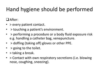Hand hygiene should be performed
After:
• > every patient contact.
• > touching a patient’s environment.
• > performing a procedure or a body fluid exposure risk
e.g. handling a catheter bag, venepuncture.
• > doffing (taking off) gloves or other PPE.
• > going to the toilet.
• > taking a break.
• > Contact with own respiratory secretions (i.e. blowing
nose, coughing, sneezing).
 
