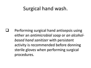 Surgical hand wash.
 Performing surgical hand antisepsis using
either an antimicrobial soap or an alcohol-
based hand sanitizer with persistent
activity is recommended before donning
sterile gloves when performing surgical
procedures.
 
