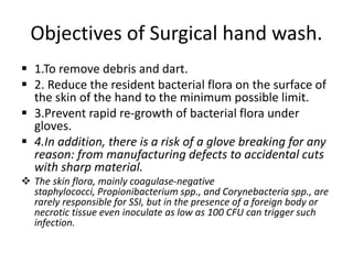 Objectives of Surgical hand wash.
 1.To remove debris and dart.
 2. Reduce the resident bacterial flora on the surface of
the skin of the hand to the minimum possible limit.
 3.Prevent rapid re-growth of bacterial flora under
gloves.
 4.In addition, there is a risk of a glove breaking for any
reason: from manufacturing defects to accidental cuts
with sharp material.
 The skin flora, mainly coagulase-negative
staphylococci, Propionibacterium spp., and Corynebacteria spp., are
rarely responsible for SSI, but in the presence of a foreign body or
necrotic tissue even inoculate as low as 100 CFU can trigger such
infection.
 