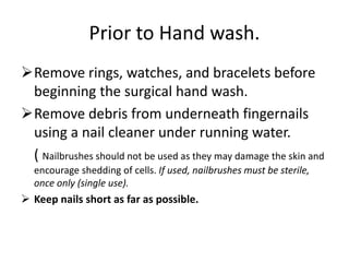 Prior to Hand wash.
Remove rings, watches, and bracelets before
beginning the surgical hand wash.
Remove debris from underneath fingernails
using a nail cleaner under running water.
( Nailbrushes should not be used as they may damage the skin and
encourage shedding of cells. If used, nailbrushes must be sterile,
once only (single use).
 Keep nails short as far as possible.
 
