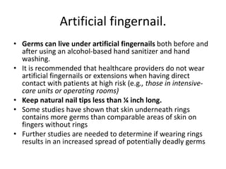 Artificial fingernail.
• Germs can live under artificial fingernails both before and
after using an alcohol-based hand sanitizer and hand
washing.
• It is recommended that healthcare providers do not wear
artificial fingernails or extensions when having direct
contact with patients at high risk (e.g., those in intensive-
care units or operating rooms)
• Keep natural nail tips less than ¼ inch long.
• Some studies have shown that skin underneath rings
contains more germs than comparable areas of skin on
fingers without rings
• Further studies are needed to determine if wearing rings
results in an increased spread of potentially deadly germs
 
