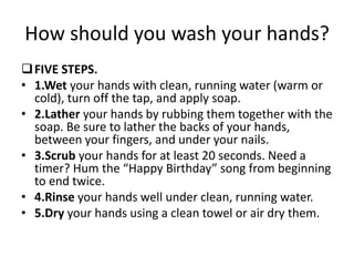 How should you wash your hands?
FIVE STEPS.
• 1.Wet your hands with clean, running water (warm or
cold), turn off the tap, and apply soap.
• 2.Lather your hands by rubbing them together with the
soap. Be sure to lather the backs of your hands,
between your fingers, and under your nails.
• 3.Scrub your hands for at least 20 seconds. Need a
timer? Hum the “Happy Birthday” song from beginning
to end twice.
• 4.Rinse your hands well under clean, running water.
• 5.Dry your hands using a clean towel or air dry them.
 
